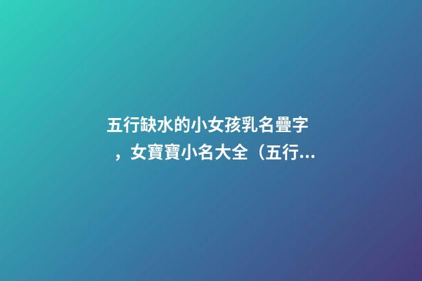 五行缺水的小女孩乳名疊字，女寶寶小名大全（五行缺水的女孩乳名疊用名）